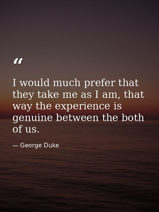 I would much prefer that they take me as I am, that way the experience is genuine between the both of us. — George Duke