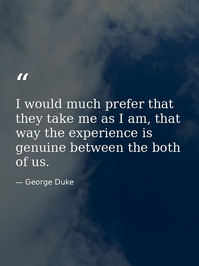 I would much prefer that they take me as I am, that way the experience is genuine between the both of us. — George Duke