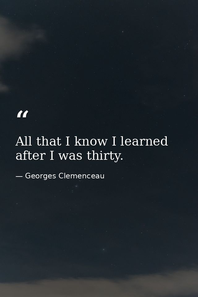 All that I know I learned after I was thirty. — Georges Clemenceau