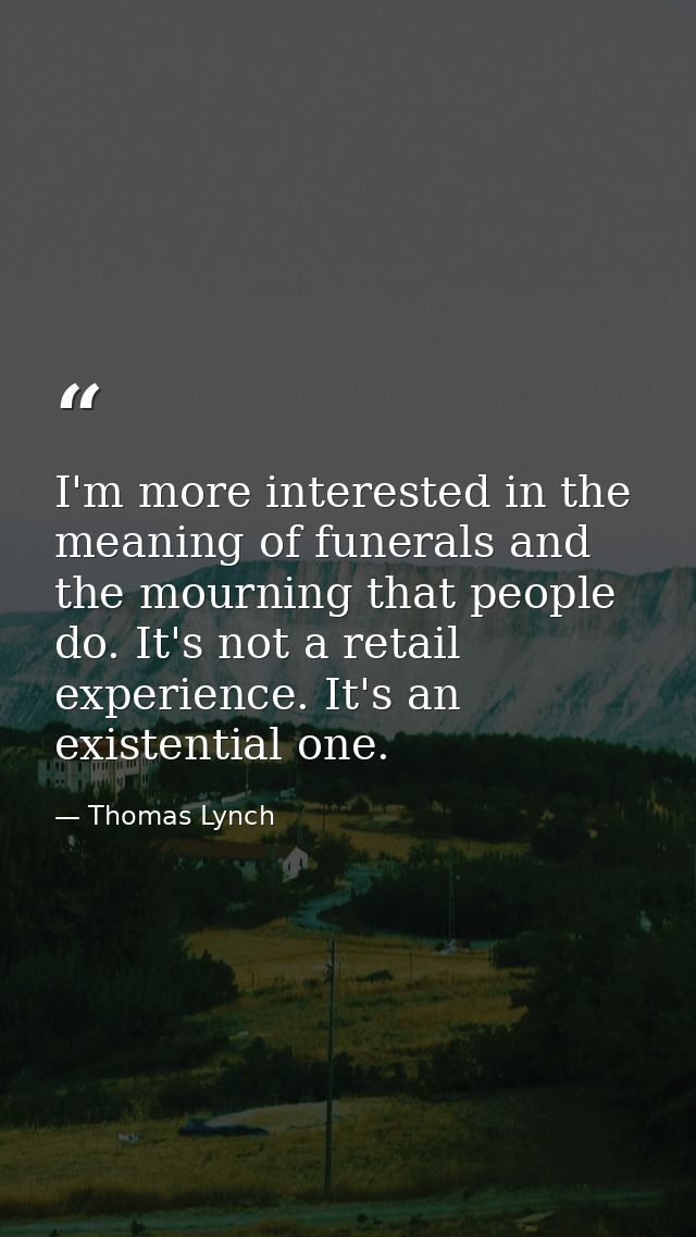 I'm more interested in the meaning of funerals and the mourning that people do. It's not a retail experience. It's an ex — Thomas Lynch