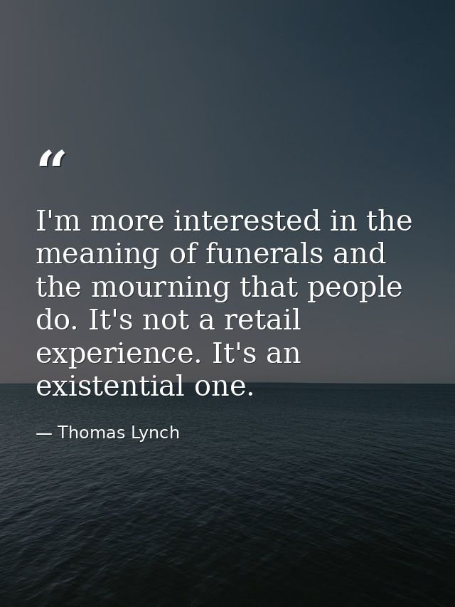 I'm more interested in the meaning of funerals and the mourning that people do. It's not a retail experience. It's an ex — Thomas Lynch