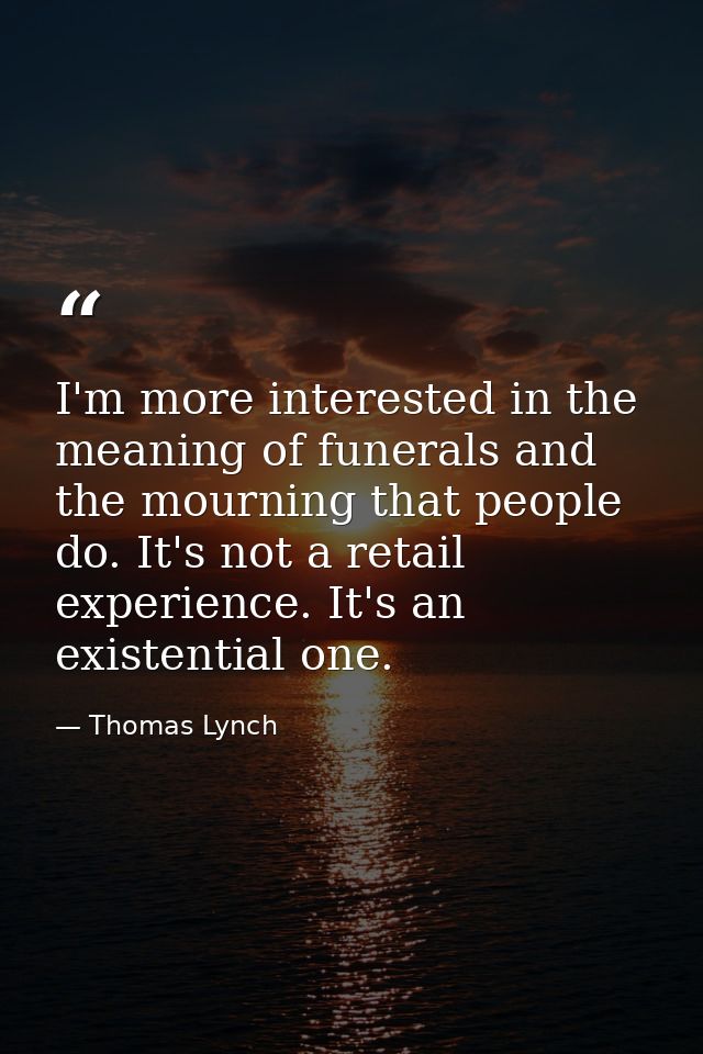 I'm more interested in the meaning of funerals and the mourning that people do. It's not a retail experience. It's an ex — Thomas Lynch