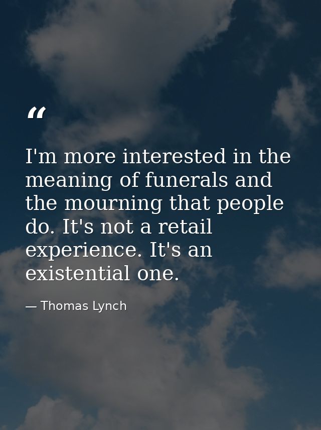I'm more interested in the meaning of funerals and the mourning that people do. It's not a retail experience. It's an ex — Thomas Lynch