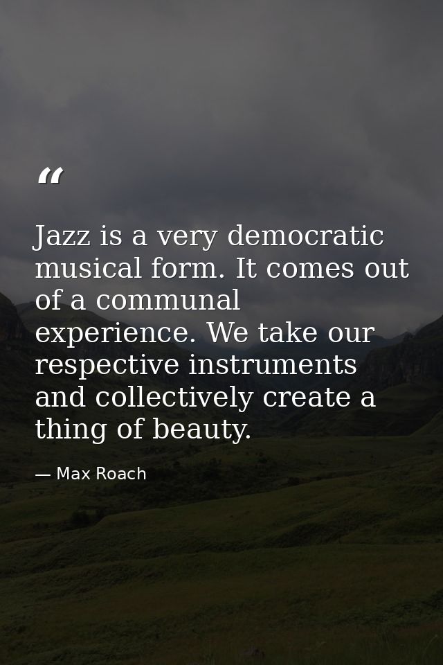 Jazz is a very democratic musical form. It comes out of a communal experience. We take our respective instruments and co — Max Roach