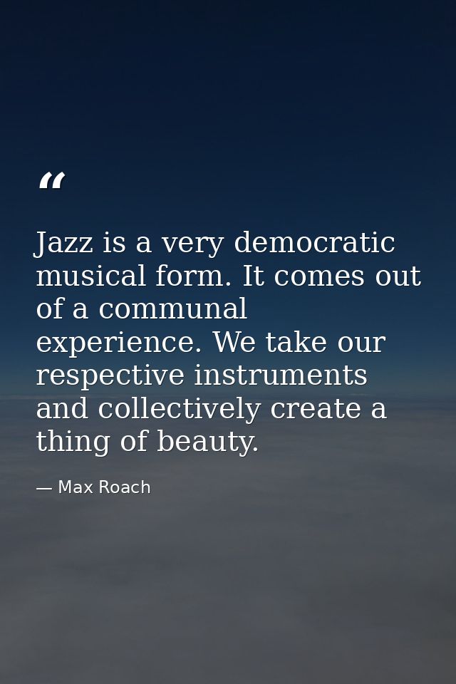 Jazz is a very democratic musical form. It comes out of a communal experience. We take our respective instruments and co — Max Roach