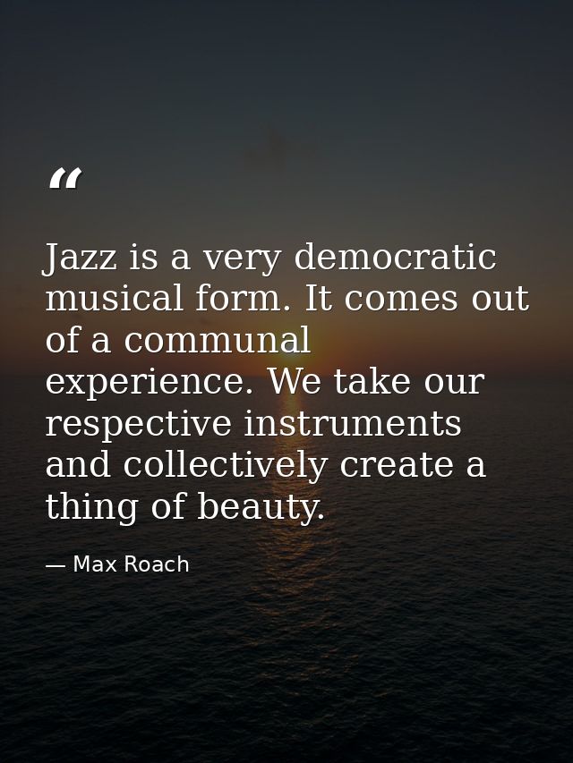 Jazz is a very democratic musical form. It comes out of a communal experience. We take our respective instruments and co — Max Roach
