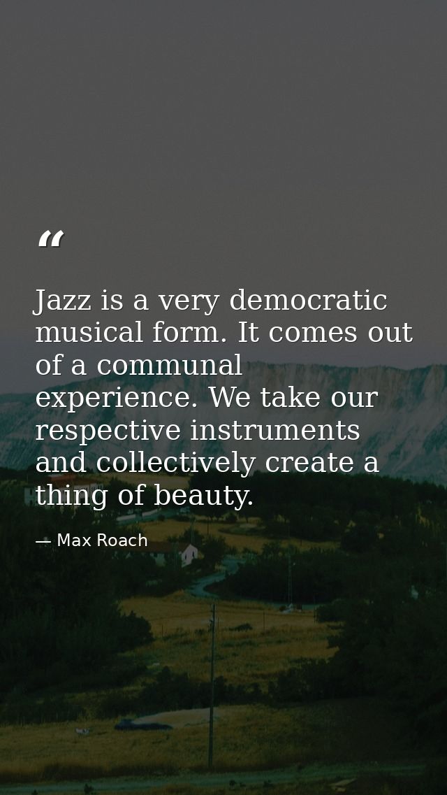 Jazz is a very democratic musical form. It comes out of a communal experience. We take our respective instruments and co — Max Roach