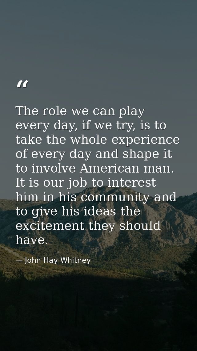 The role we can play every day, if we try, is to take the whole experience of every day and shape it to involve American — John Hay Whitney