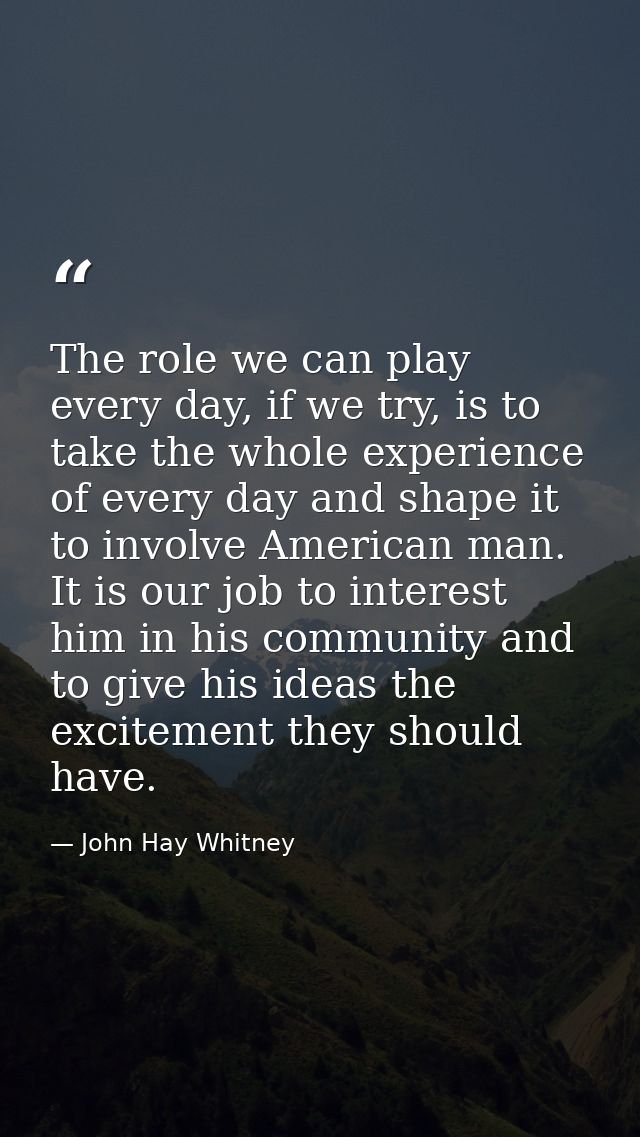 The role we can play every day, if we try, is to take the whole experience of every day and shape it to involve American — John Hay Whitney
