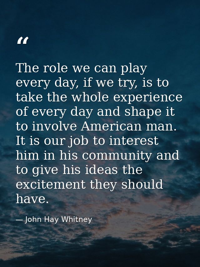 The role we can play every day, if we try, is to take the whole experience of every day and shape it to involve American — John Hay Whitney