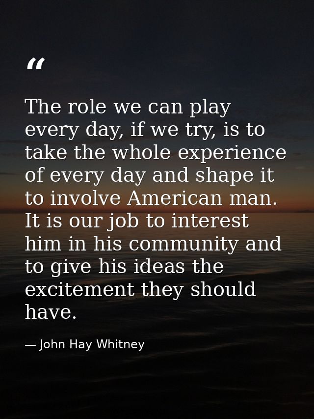 The role we can play every day, if we try, is to take the whole experience of every day and shape it to involve American — John Hay Whitney