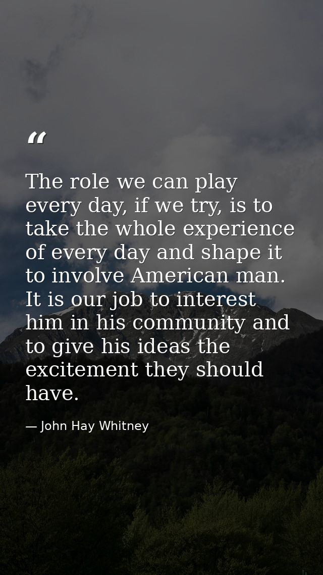 The role we can play every day, if we try, is to take the whole experience of every day and shape it to involve American — John Hay Whitney