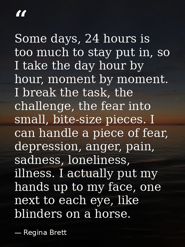 Some days, 24 hours is too much to stay put in, so I take the day hour by hour, moment by moment. I break the task, the  — Regina Brett