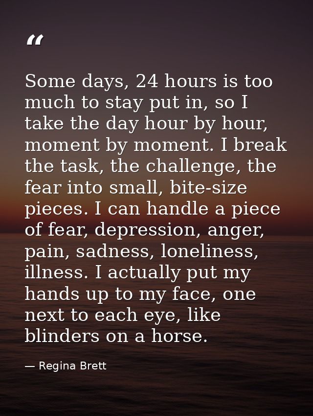 Some days, 24 hours is too much to stay put in, so I take the day hour by hour, moment by moment. I break the task, the  — Regina Brett