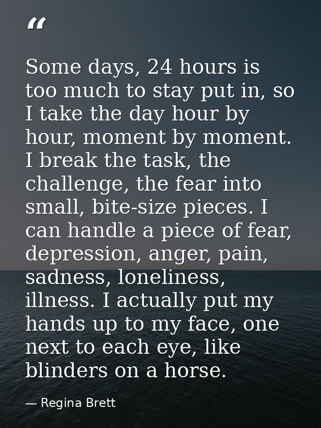 Some days, 24 hours is too much to stay put in, so I take the day hour by hour, moment by moment. I break the task, the  — Regina Brett