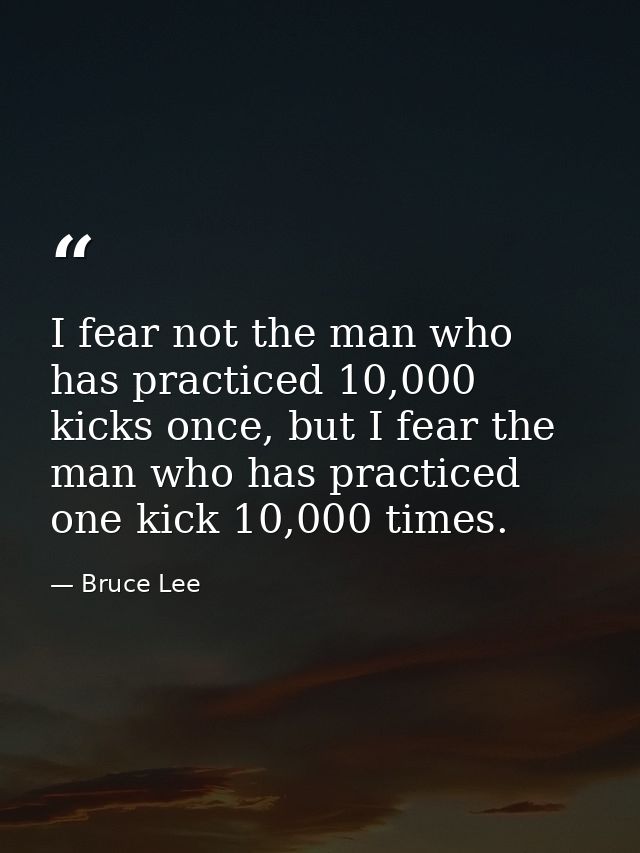 I fear not the man who has practiced 10,000 kicks once, but I fear the man who has practiced one kick 10,000 times. — Bruce Lee