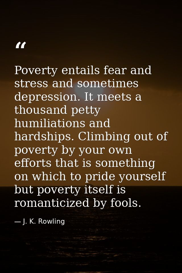 Poverty entails fear and stress and sometimes depression. It meets a thousand petty humiliations and hardships. Climbing — J. K. Rowling