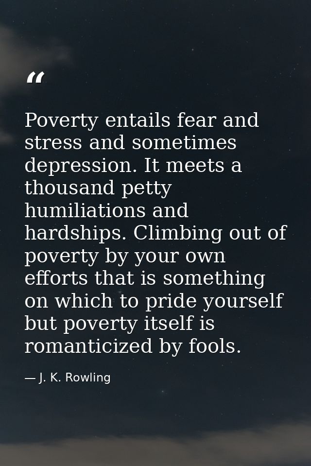 Poverty entails fear and stress and sometimes depression. It meets a thousand petty humiliations and hardships. Climbing — J. K. Rowling