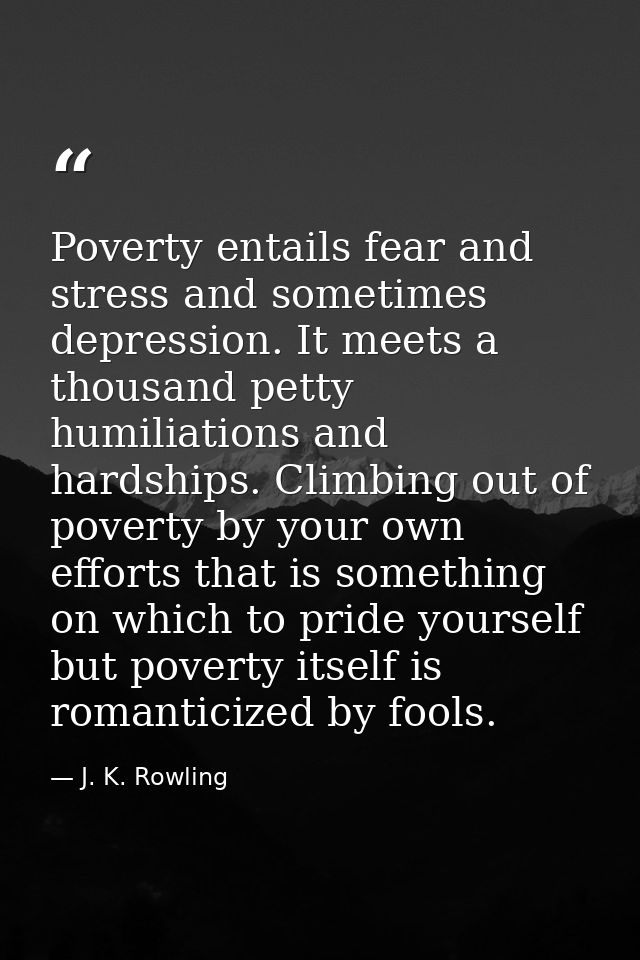 Poverty entails fear and stress and sometimes depression. It meets a thousand petty humiliations and hardships. Climbing — J. K. Rowling