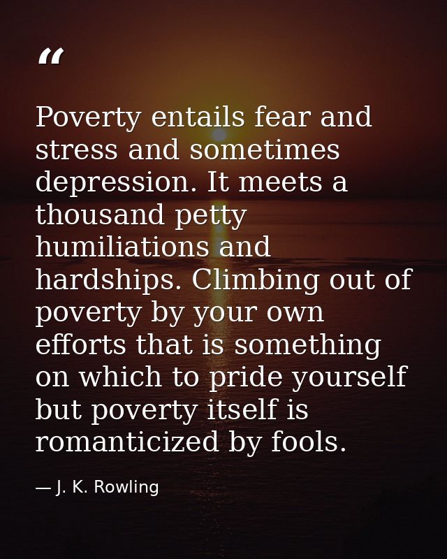 Poverty entails fear and stress and sometimes depression. It meets a thousand petty humiliations and hardships. Climbing — J. K. Rowling