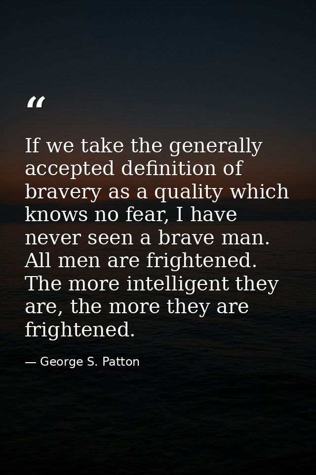 If we take the generally accepted definition of bravery as a quality which knows no fear, I have never seen a brave man. — George S. Patton