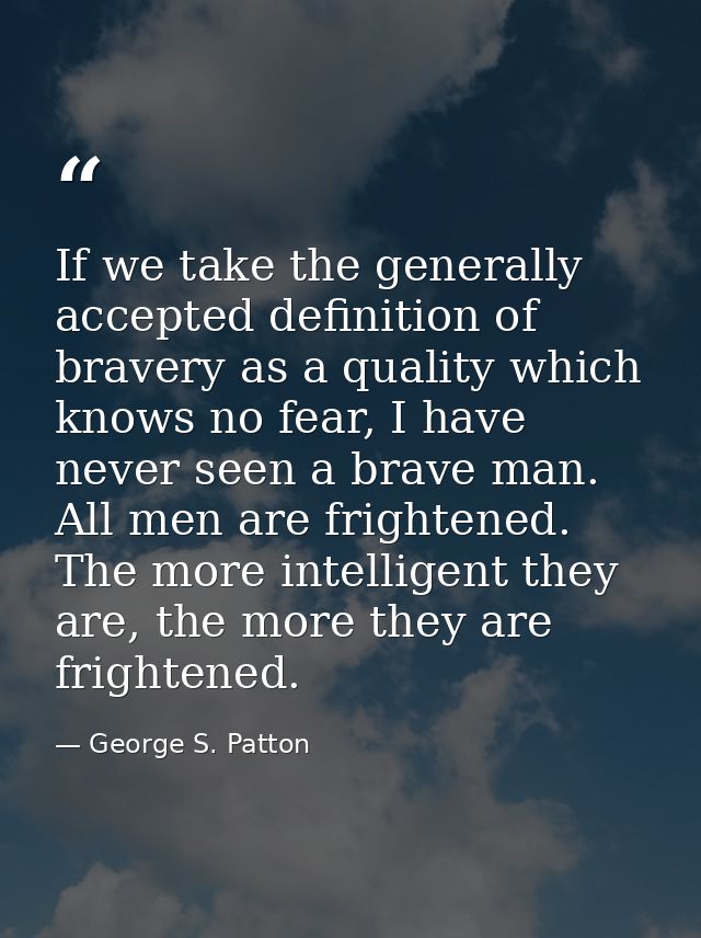 If we take the generally accepted definition of bravery as a quality which knows no fear, I have never seen a brave man. — George S. Patton