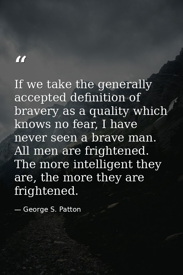 If we take the generally accepted definition of bravery as a quality which knows no fear, I have never seen a brave man. — George S. Patton