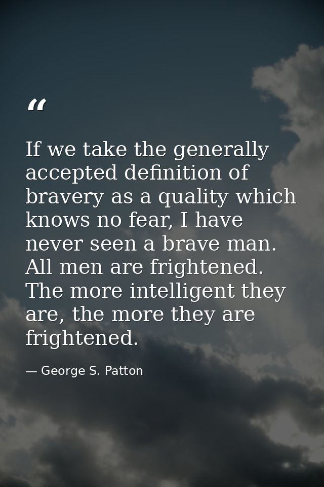 If we take the generally accepted definition of bravery as a quality which knows no fear, I have never seen a brave man. — George S. Patton
