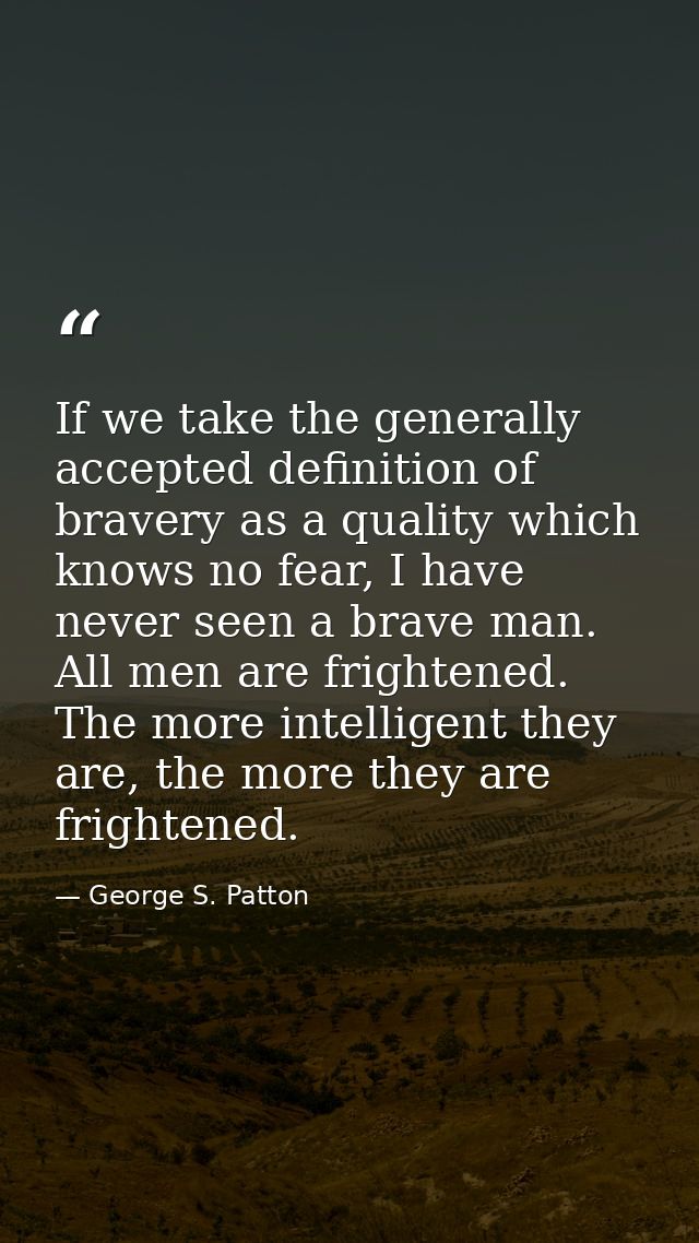 If we take the generally accepted definition of bravery as a quality which knows no fear, I have never seen a brave man. — George S. Patton