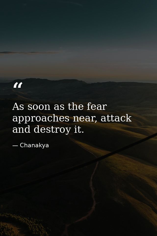 As soon as the fear approaches near, attack and destroy it. — Chanakya
