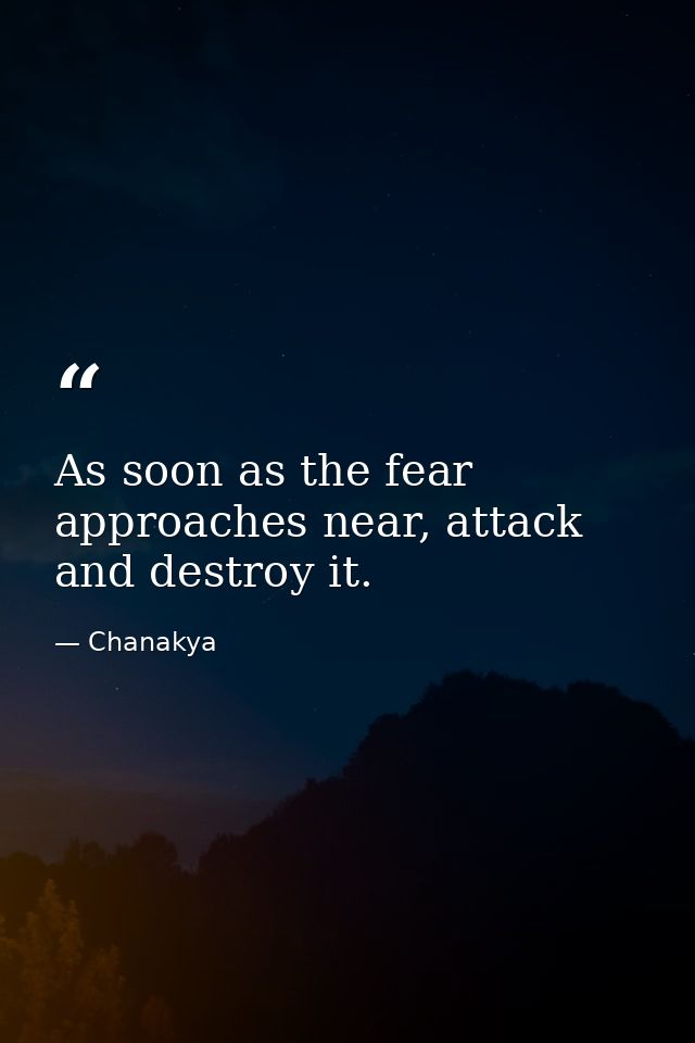 As soon as the fear approaches near, attack and destroy it. — Chanakya