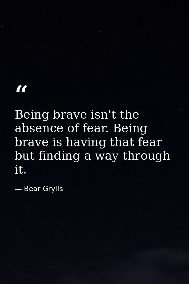Being brave isn't the absence of fear. Being brave is having that fear but finding a way through it. — Bear Grylls