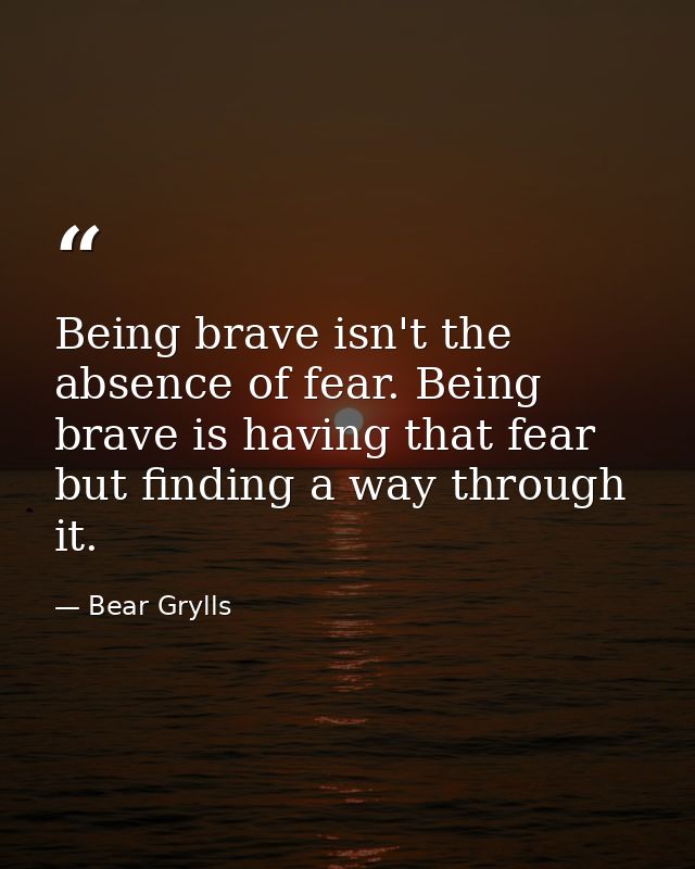 Being brave isn't the absence of fear. Being brave is having that fear but finding a way through it. — Bear Grylls