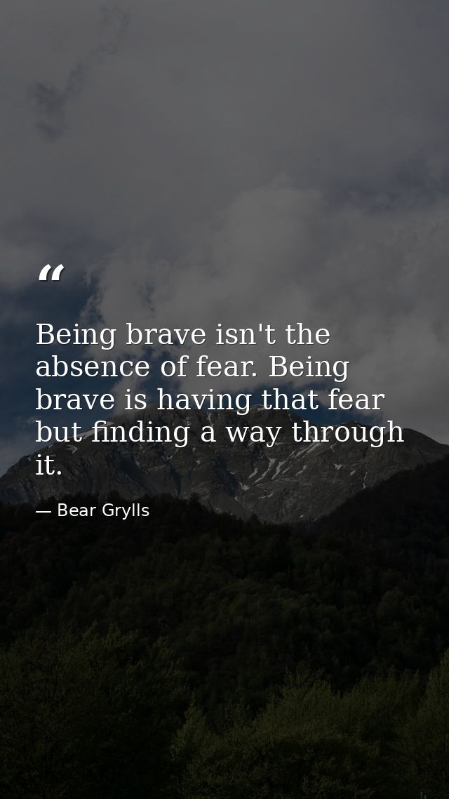 Being brave isn't the absence of fear. Being brave is having that fear but finding a way through it. — Bear Grylls