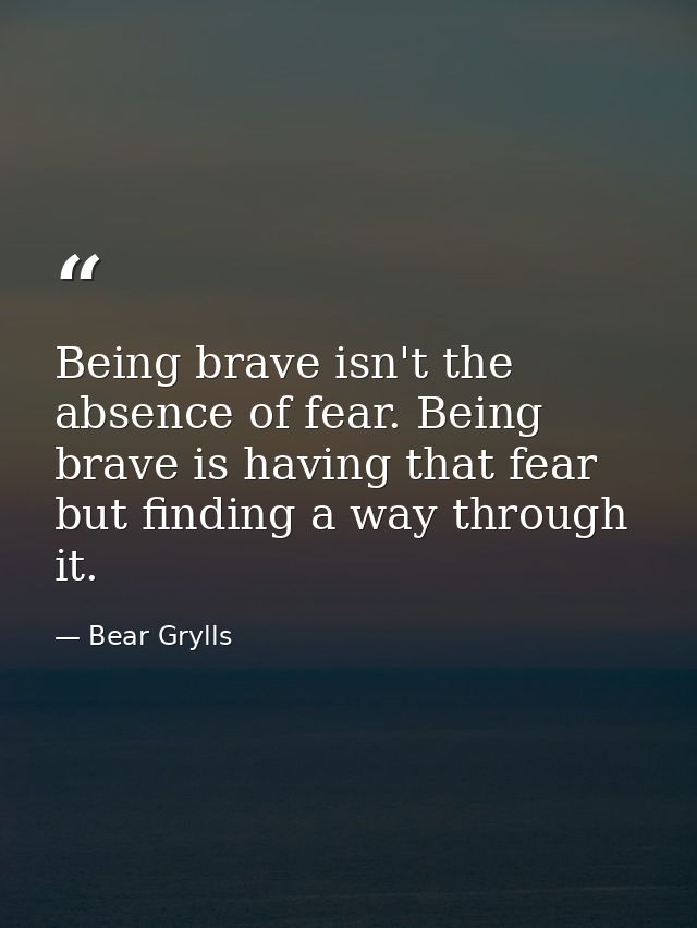 Being brave isn't the absence of fear. Being brave is having that fear but finding a way through it. — Bear Grylls