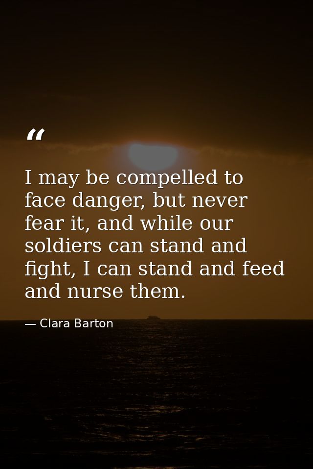 I may be compelled to face danger, but never fear it, and while our soldiers can stand and fight, I can stand and feed a — Clara Barton