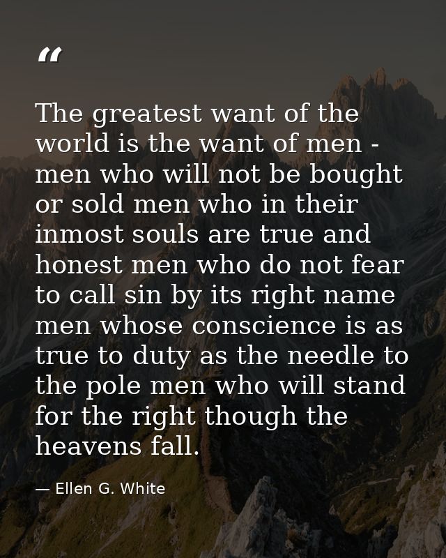 The greatest want of the world is the want of men - men who will not be bought or sold men who in their inmost souls are — Ellen G. White