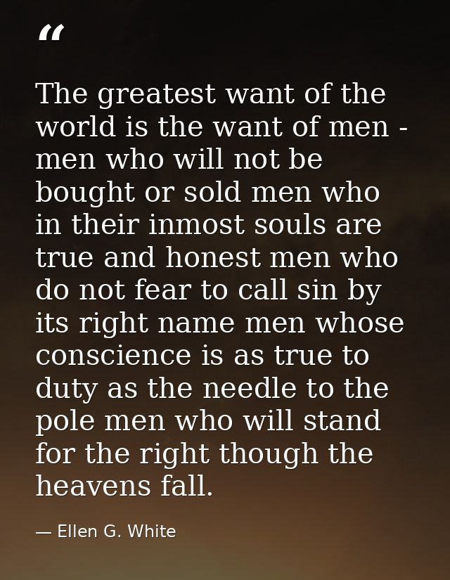 The greatest want of the world is the want of men - men who will not be bought or sold men who in their inmost souls are — Ellen G. White