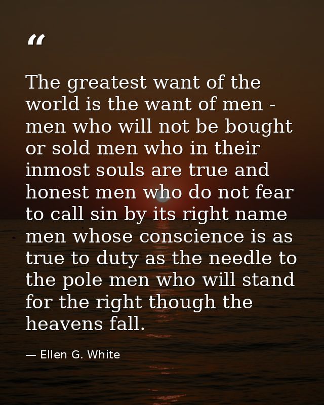 The greatest want of the world is the want of men - men who will not be bought or sold men who in their inmost souls are — Ellen G. White