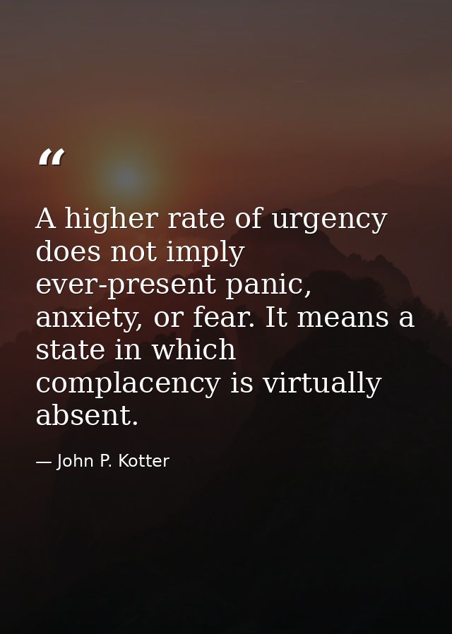 A higher rate of urgency does not imply ever-present panic, anxiety, or fear. It means a state in which complacency is v — John P. Kotter