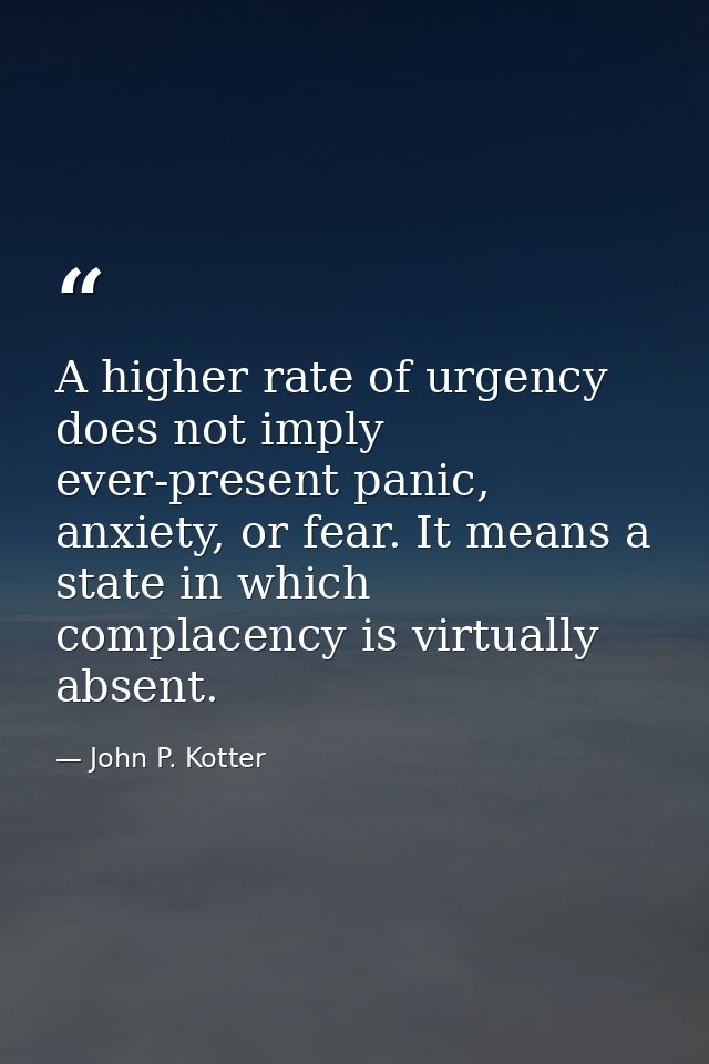 A higher rate of urgency does not imply ever-present panic, anxiety, or fear. It means a state in which complacency is v — John P. Kotter
