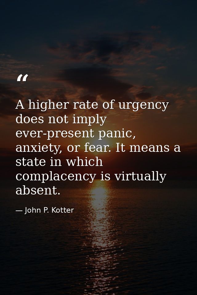 A higher rate of urgency does not imply ever-present panic, anxiety, or fear. It means a state in which complacency is v — John P. Kotter