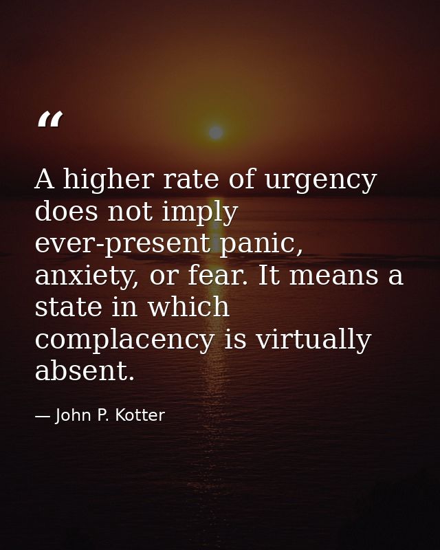 A higher rate of urgency does not imply ever-present panic, anxiety, or fear. It means a state in which complacency is v — John P. Kotter
