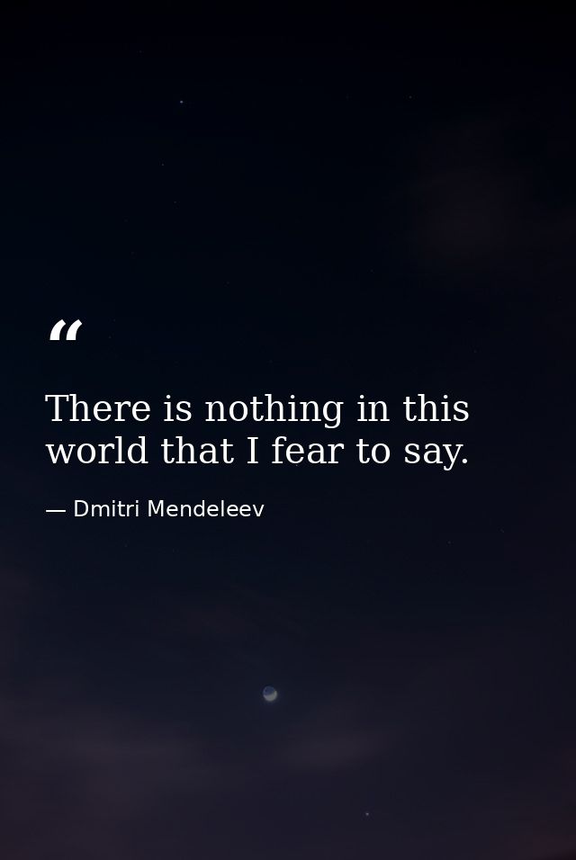 There is nothing in this world that I fear to say. — Dmitri Mendeleev