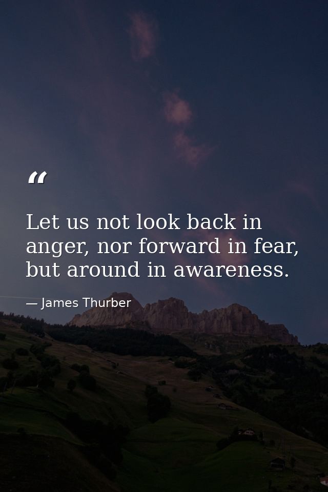 Let us not look back in anger, nor forward in fear, but around in awareness. — James Thurber