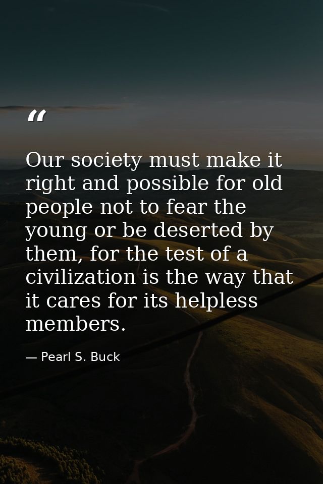 Our society must make it right and possible for old people not to fear the young or be deserted by them, for the test of — Pearl S. Buck