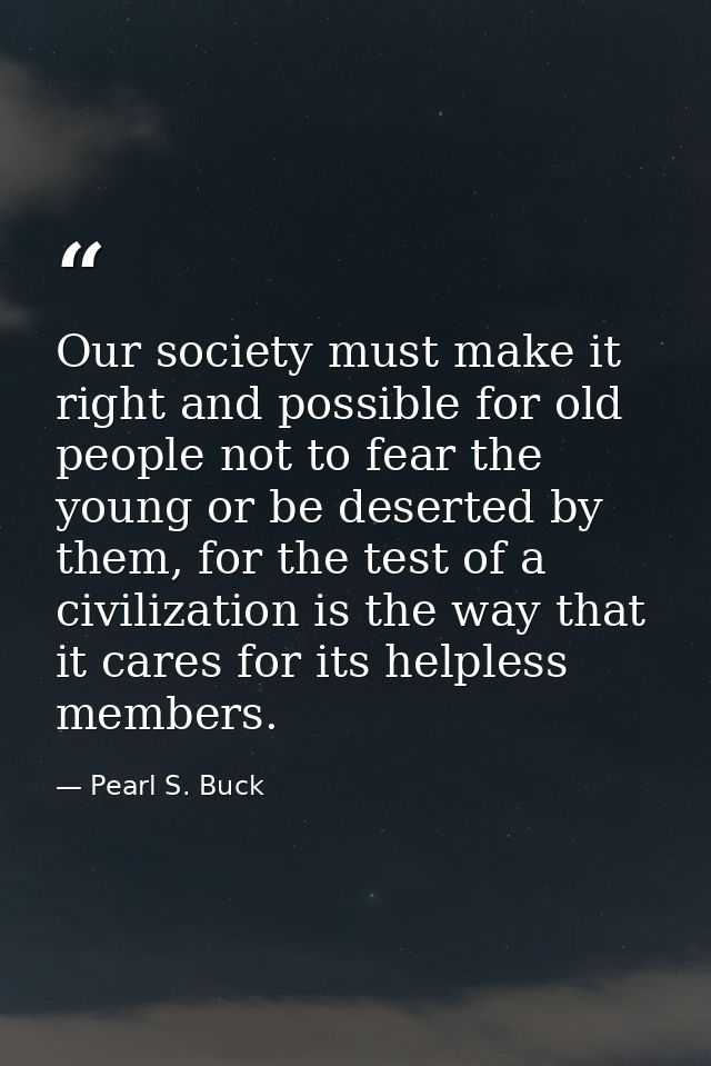 Our society must make it right and possible for old people not to fear the young or be deserted by them, for the test of — Pearl S. Buck