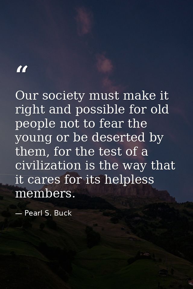 Our society must make it right and possible for old people not to fear the young or be deserted by them, for the test of — Pearl S. Buck