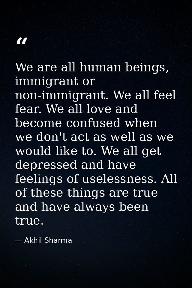 We are all human beings, immigrant or non-immigrant. We all feel fear. We all love and become confused when we don't act — Akhil Sharma