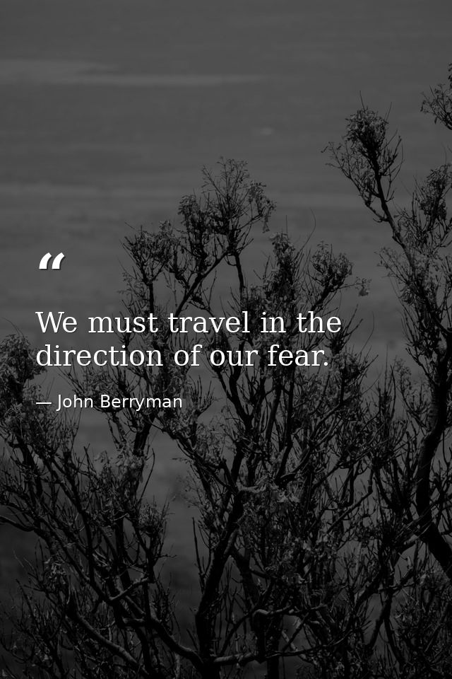 We must travel in the direction of our fear. — John Berryman